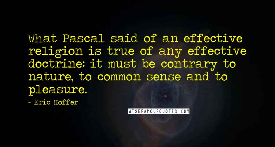 Eric Hoffer Quotes: What Pascal said of an effective religion is true of any effective doctrine: it must be contrary to nature, to common sense and to pleasure.