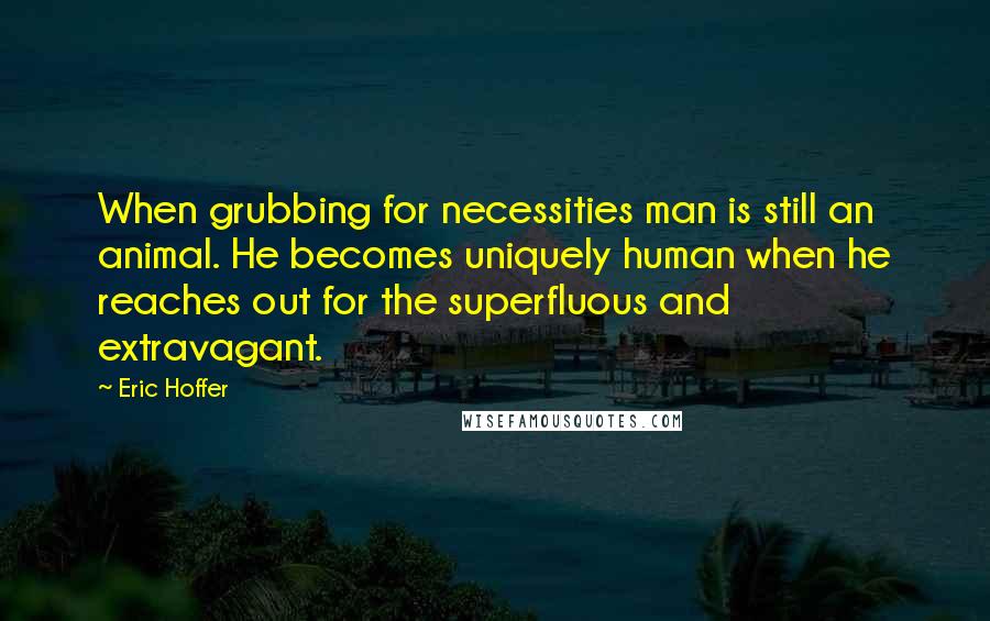 Eric Hoffer Quotes: When grubbing for necessities man is still an animal. He becomes uniquely human when he reaches out for the superfluous and extravagant.