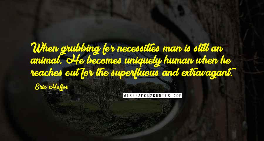 Eric Hoffer Quotes: When grubbing for necessities man is still an animal. He becomes uniquely human when he reaches out for the superfluous and extravagant.