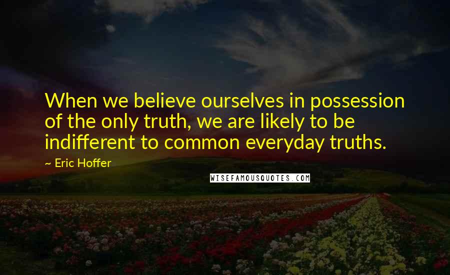 Eric Hoffer Quotes: When we believe ourselves in possession of the only truth, we are likely to be indifferent to common everyday truths.