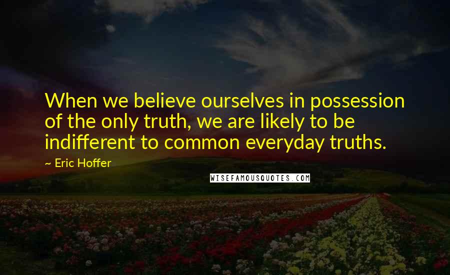 Eric Hoffer Quotes: When we believe ourselves in possession of the only truth, we are likely to be indifferent to common everyday truths.