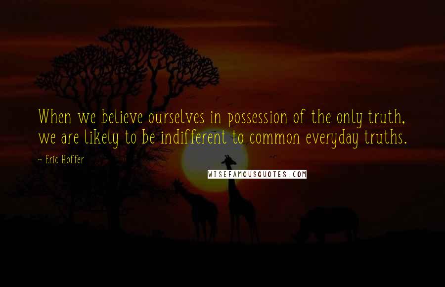 Eric Hoffer Quotes: When we believe ourselves in possession of the only truth, we are likely to be indifferent to common everyday truths.