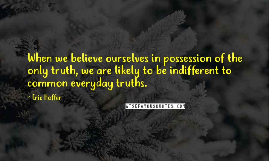 Eric Hoffer Quotes: When we believe ourselves in possession of the only truth, we are likely to be indifferent to common everyday truths.