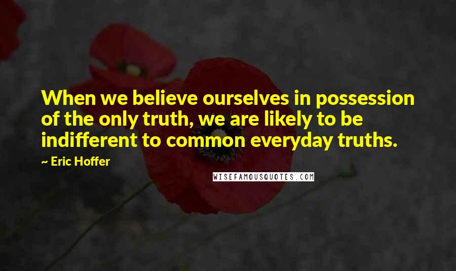 Eric Hoffer Quotes: When we believe ourselves in possession of the only truth, we are likely to be indifferent to common everyday truths.