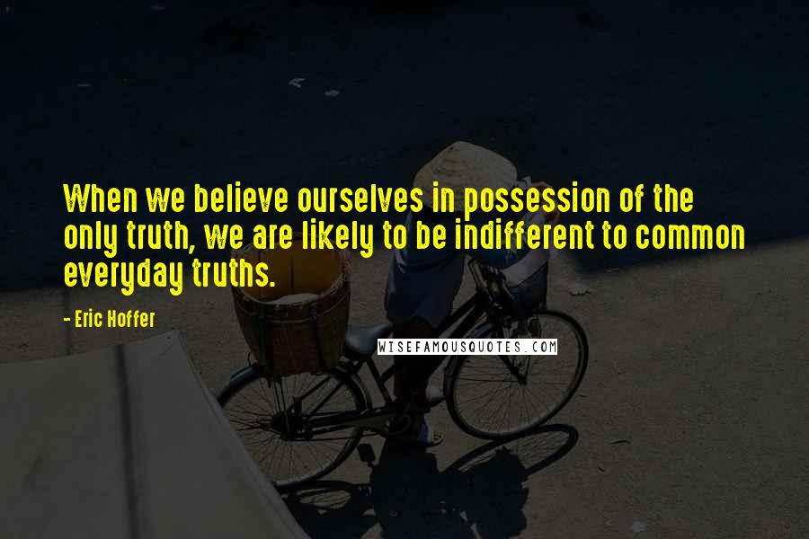 Eric Hoffer Quotes: When we believe ourselves in possession of the only truth, we are likely to be indifferent to common everyday truths.