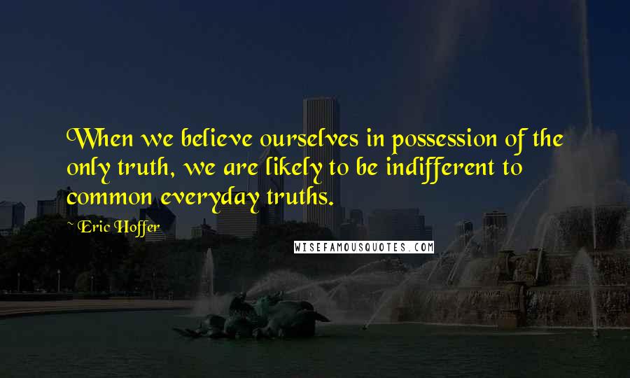 Eric Hoffer Quotes: When we believe ourselves in possession of the only truth, we are likely to be indifferent to common everyday truths.