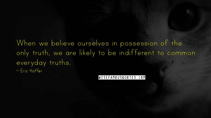 Eric Hoffer Quotes: When we believe ourselves in possession of the only truth, we are likely to be indifferent to common everyday truths.