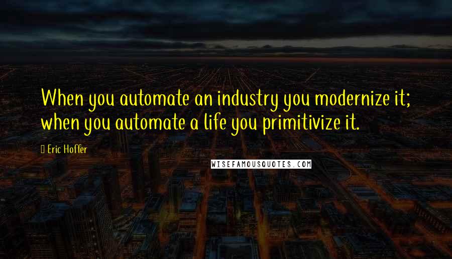 Eric Hoffer Quotes: When you automate an industry you modernize it; when you automate a life you primitivize it.