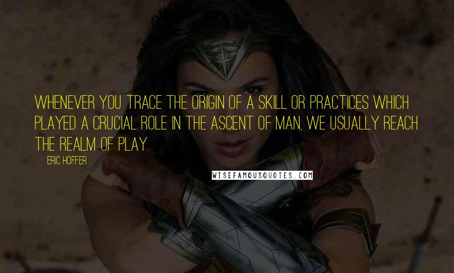 Eric Hoffer Quotes: Whenever you trace the origin of a skill or practices which played a crucial role in the ascent of man, we usually reach the realm of play.