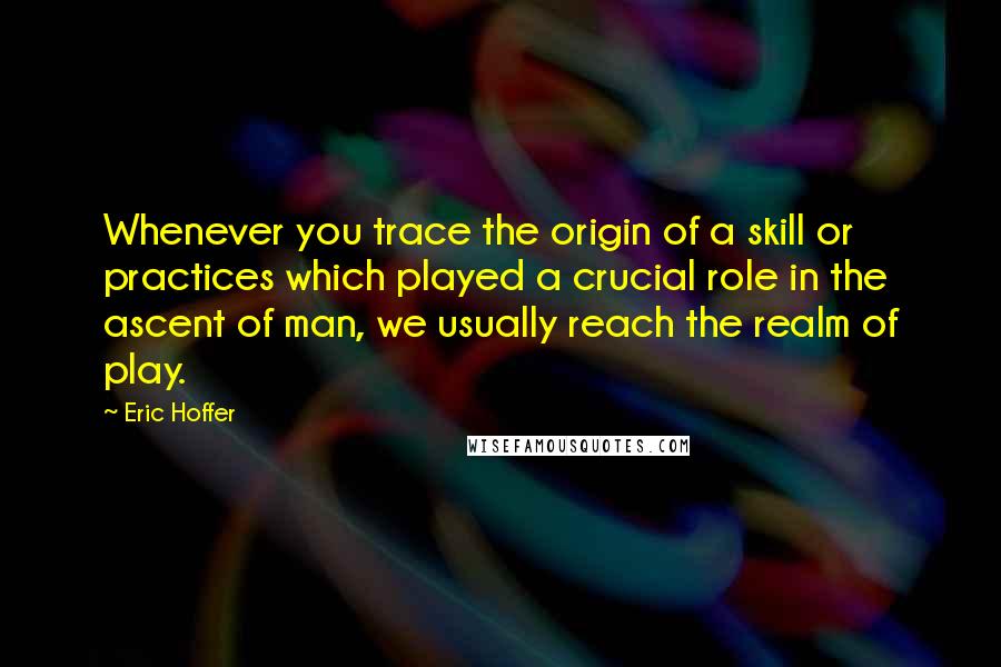 Eric Hoffer Quotes: Whenever you trace the origin of a skill or practices which played a crucial role in the ascent of man, we usually reach the realm of play.