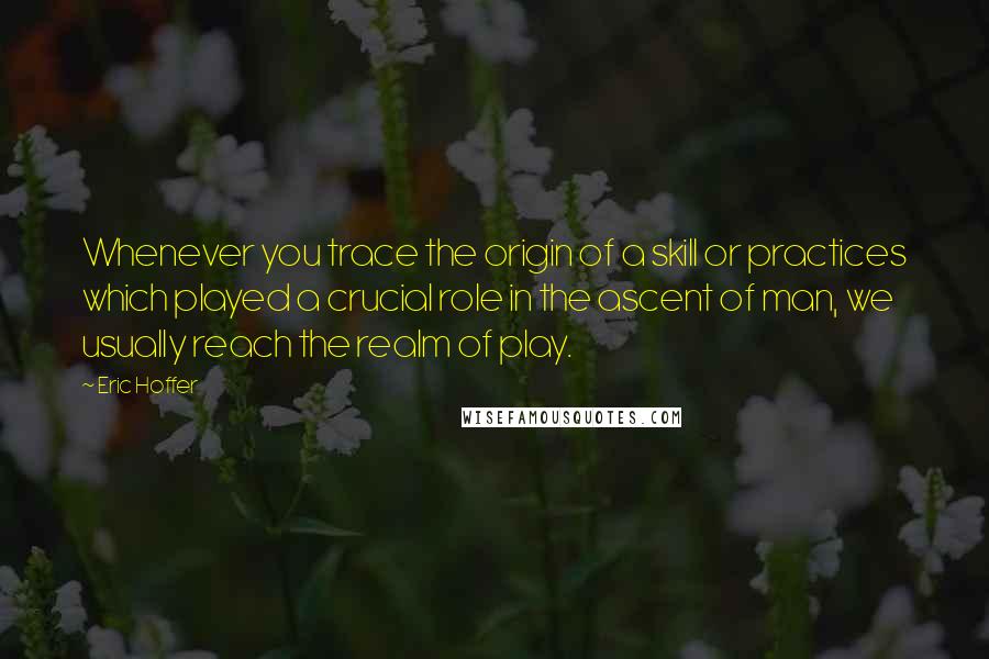 Eric Hoffer Quotes: Whenever you trace the origin of a skill or practices which played a crucial role in the ascent of man, we usually reach the realm of play.