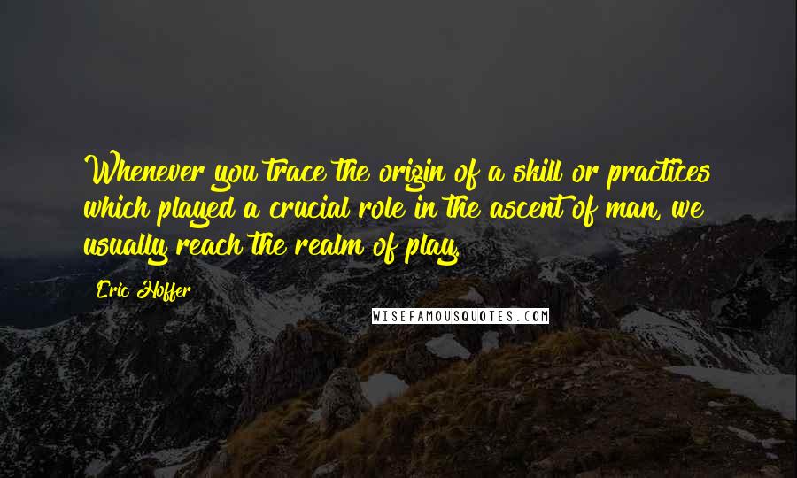 Eric Hoffer Quotes: Whenever you trace the origin of a skill or practices which played a crucial role in the ascent of man, we usually reach the realm of play.