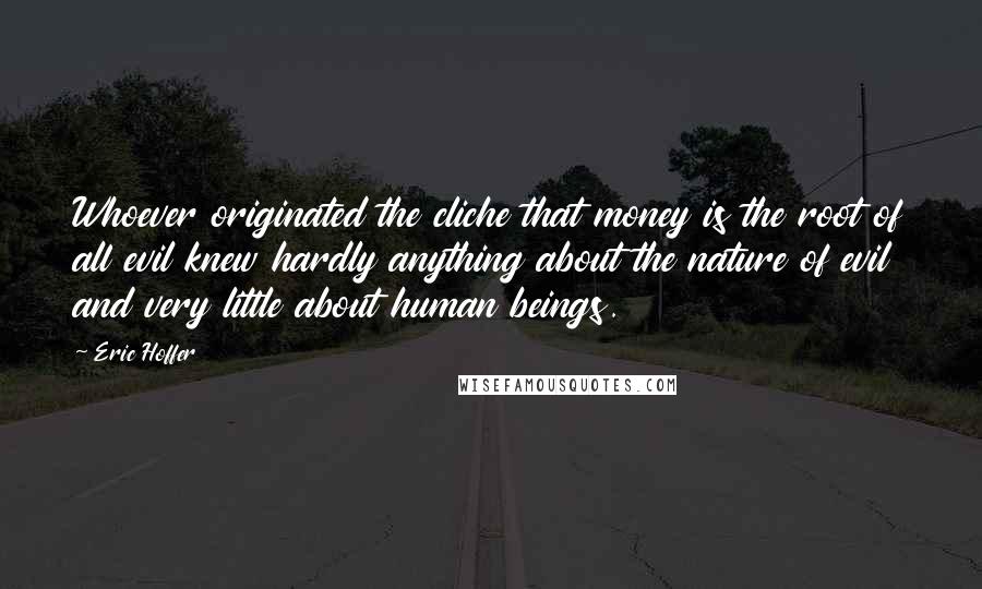 Eric Hoffer Quotes: Whoever originated the cliche that money is the root of all evil knew hardly anything about the nature of evil and very little about human beings.