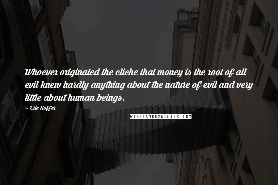 Eric Hoffer Quotes: Whoever originated the cliche that money is the root of all evil knew hardly anything about the nature of evil and very little about human beings.