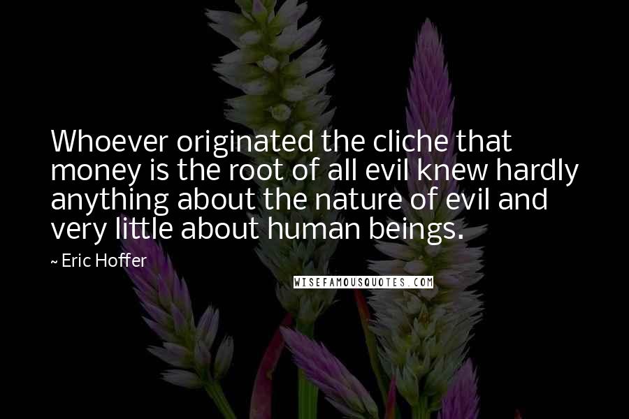 Eric Hoffer Quotes: Whoever originated the cliche that money is the root of all evil knew hardly anything about the nature of evil and very little about human beings.