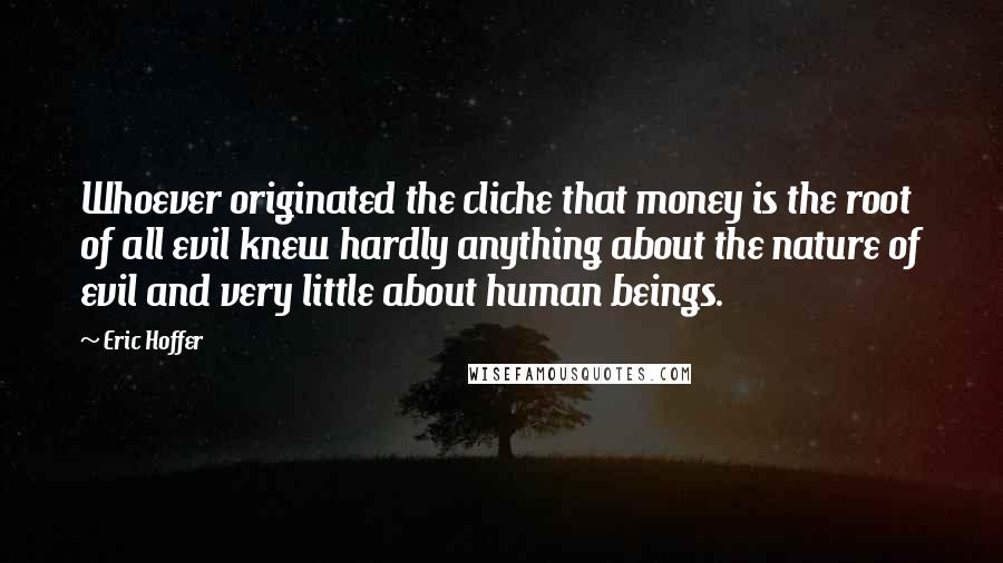 Eric Hoffer Quotes: Whoever originated the cliche that money is the root of all evil knew hardly anything about the nature of evil and very little about human beings.