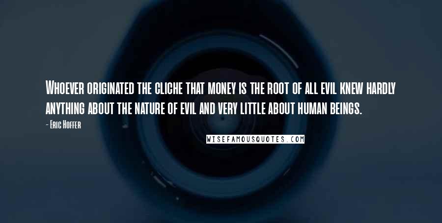 Eric Hoffer Quotes: Whoever originated the cliche that money is the root of all evil knew hardly anything about the nature of evil and very little about human beings.