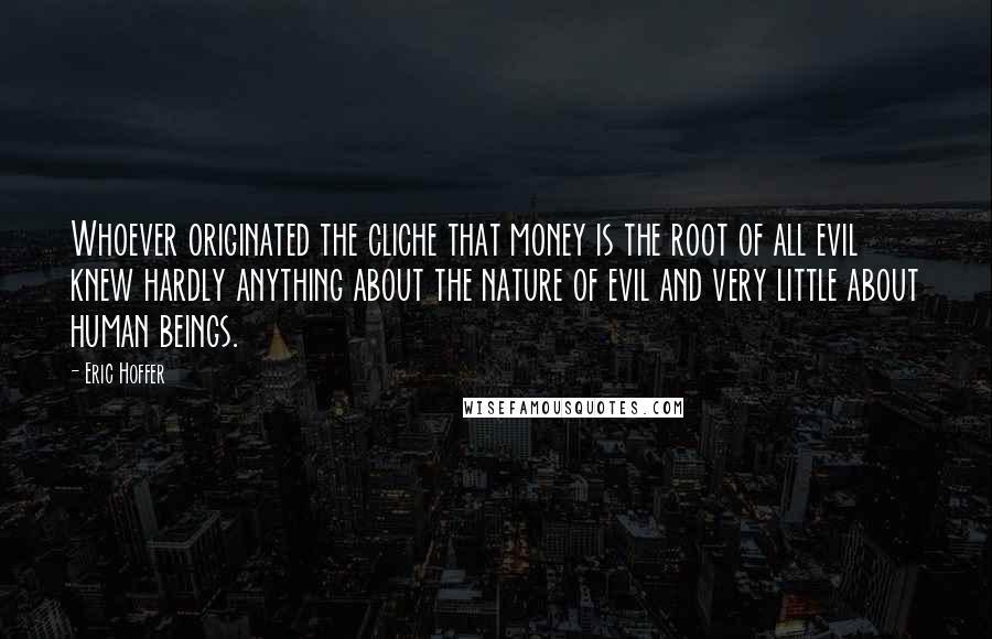 Eric Hoffer Quotes: Whoever originated the cliche that money is the root of all evil knew hardly anything about the nature of evil and very little about human beings.