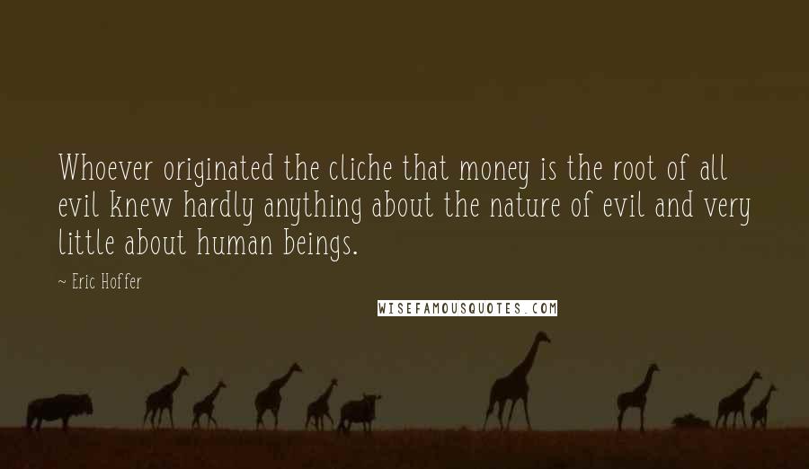 Eric Hoffer Quotes: Whoever originated the cliche that money is the root of all evil knew hardly anything about the nature of evil and very little about human beings.