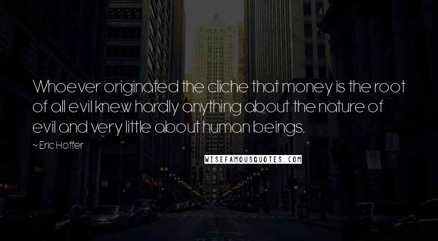 Eric Hoffer Quotes: Whoever originated the cliche that money is the root of all evil knew hardly anything about the nature of evil and very little about human beings.