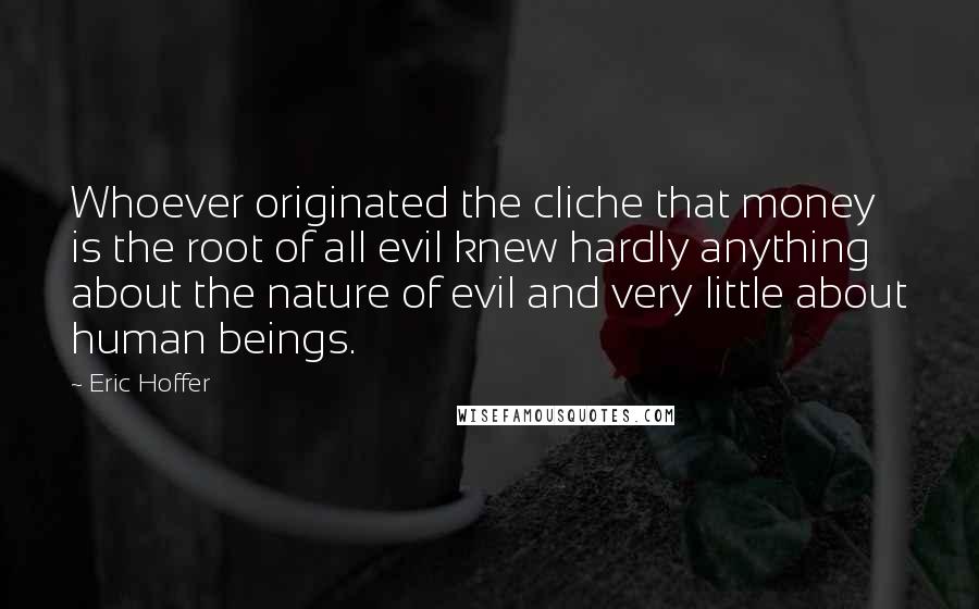 Eric Hoffer Quotes: Whoever originated the cliche that money is the root of all evil knew hardly anything about the nature of evil and very little about human beings.