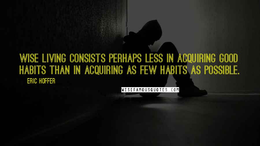 Eric Hoffer Quotes: Wise living consists perhaps less in acquiring good habits than in acquiring as few habits as possible.