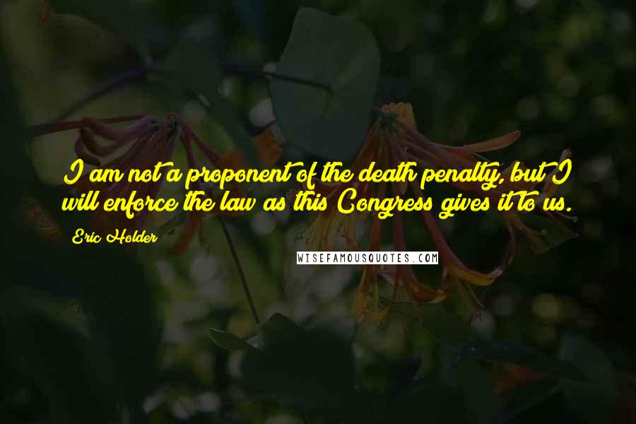Eric Holder Quotes: I am not a proponent of the death penalty, but I will enforce the law as this Congress gives it to us.