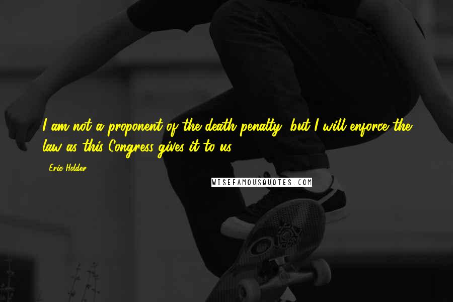 Eric Holder Quotes: I am not a proponent of the death penalty, but I will enforce the law as this Congress gives it to us.