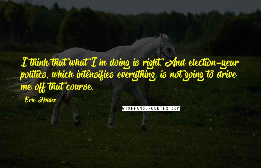 Eric Holder Quotes: I think that what I'm doing is right. And election-year politics, which intensifies everything, is not going to drive me off that course.