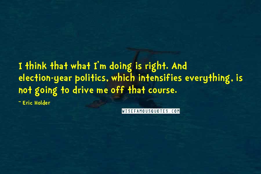 Eric Holder Quotes: I think that what I'm doing is right. And election-year politics, which intensifies everything, is not going to drive me off that course.