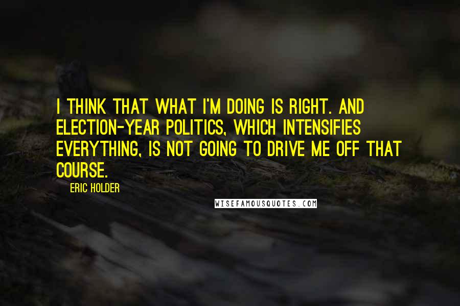 Eric Holder Quotes: I think that what I'm doing is right. And election-year politics, which intensifies everything, is not going to drive me off that course.