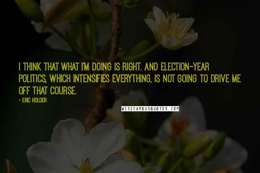 Eric Holder Quotes: I think that what I'm doing is right. And election-year politics, which intensifies everything, is not going to drive me off that course.