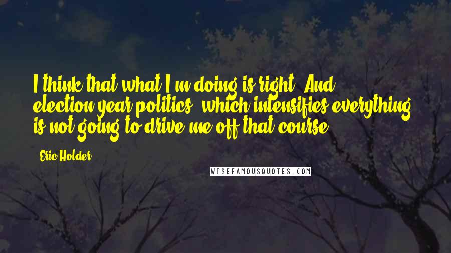 Eric Holder Quotes: I think that what I'm doing is right. And election-year politics, which intensifies everything, is not going to drive me off that course.