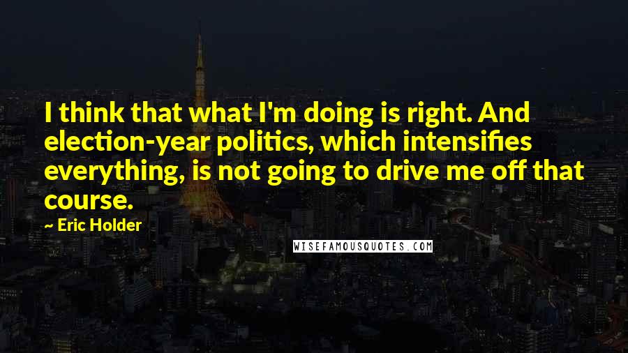 Eric Holder Quotes: I think that what I'm doing is right. And election-year politics, which intensifies everything, is not going to drive me off that course.