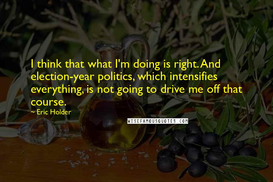 Eric Holder Quotes: I think that what I'm doing is right. And election-year politics, which intensifies everything, is not going to drive me off that course.