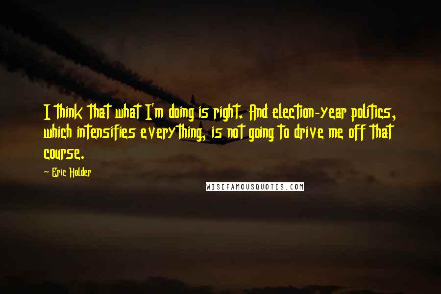 Eric Holder Quotes: I think that what I'm doing is right. And election-year politics, which intensifies everything, is not going to drive me off that course.