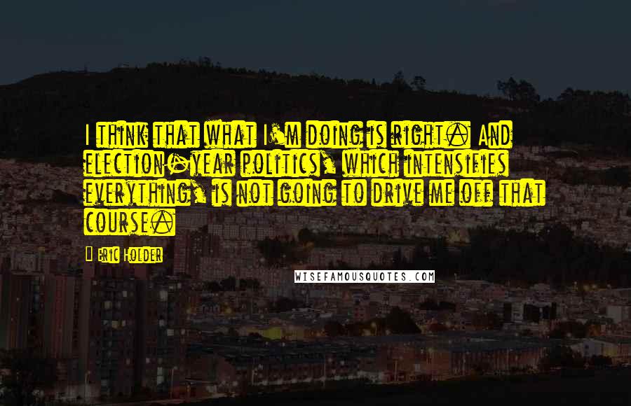 Eric Holder Quotes: I think that what I'm doing is right. And election-year politics, which intensifies everything, is not going to drive me off that course.