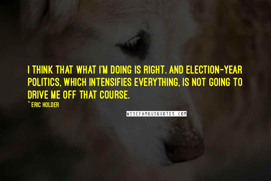 Eric Holder Quotes: I think that what I'm doing is right. And election-year politics, which intensifies everything, is not going to drive me off that course.