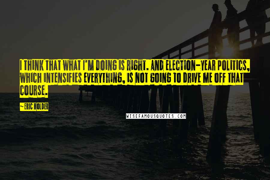 Eric Holder Quotes: I think that what I'm doing is right. And election-year politics, which intensifies everything, is not going to drive me off that course.