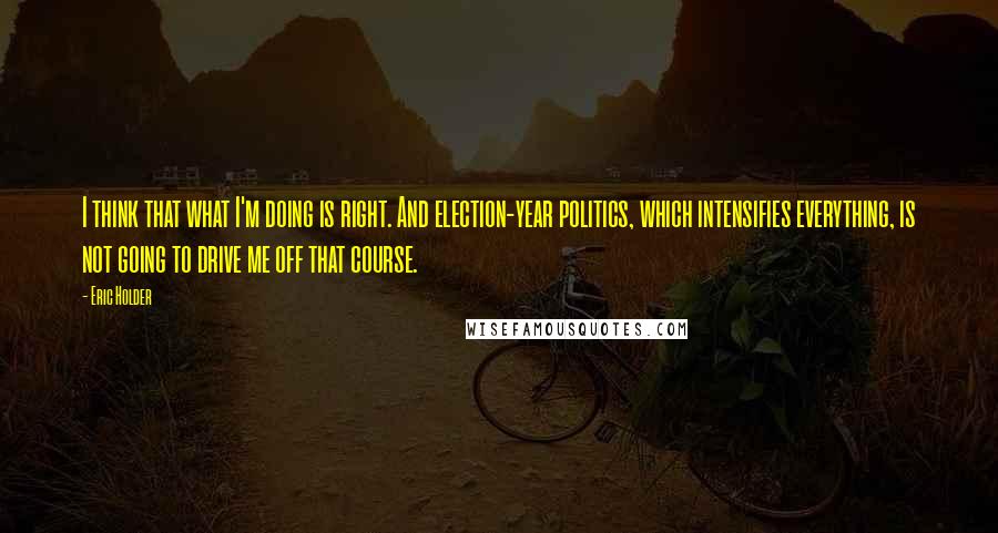 Eric Holder Quotes: I think that what I'm doing is right. And election-year politics, which intensifies everything, is not going to drive me off that course.