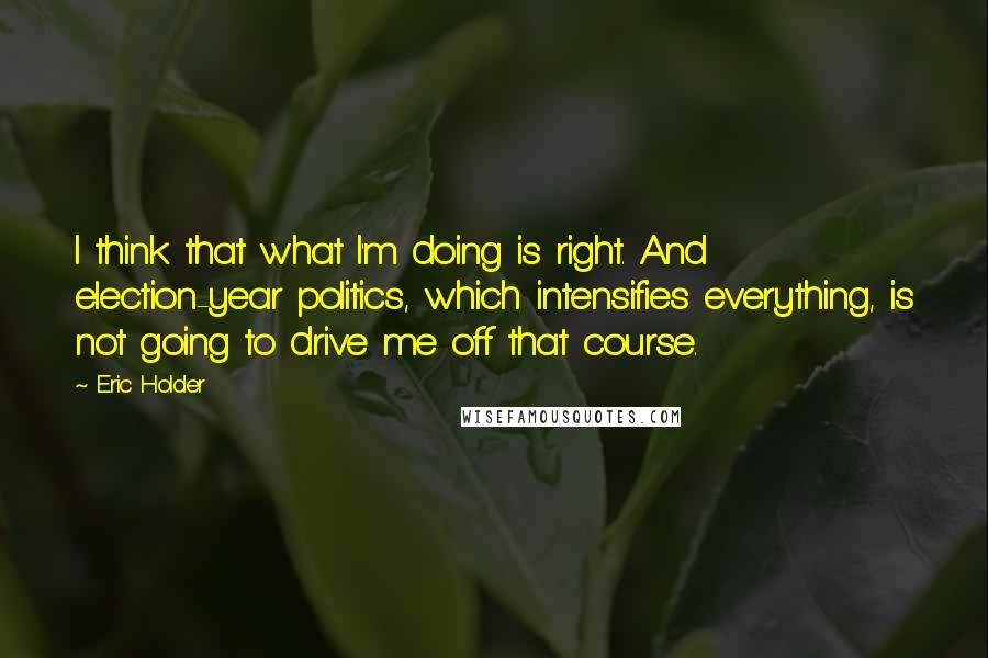 Eric Holder Quotes: I think that what I'm doing is right. And election-year politics, which intensifies everything, is not going to drive me off that course.