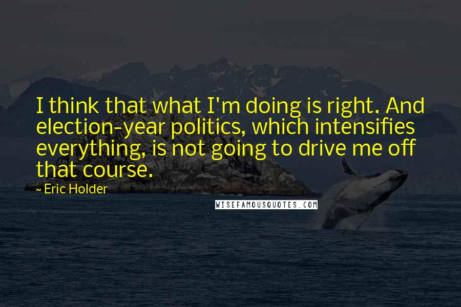 Eric Holder Quotes: I think that what I'm doing is right. And election-year politics, which intensifies everything, is not going to drive me off that course.