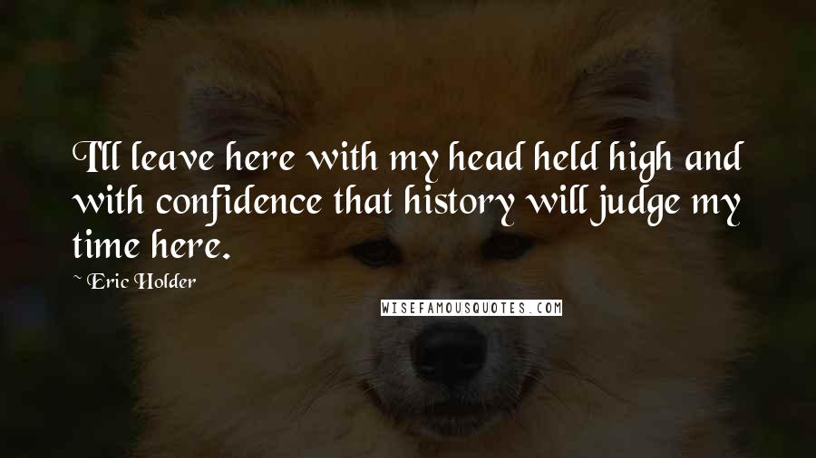 Eric Holder Quotes: I'll leave here with my head held high and with confidence that history will judge my time here.