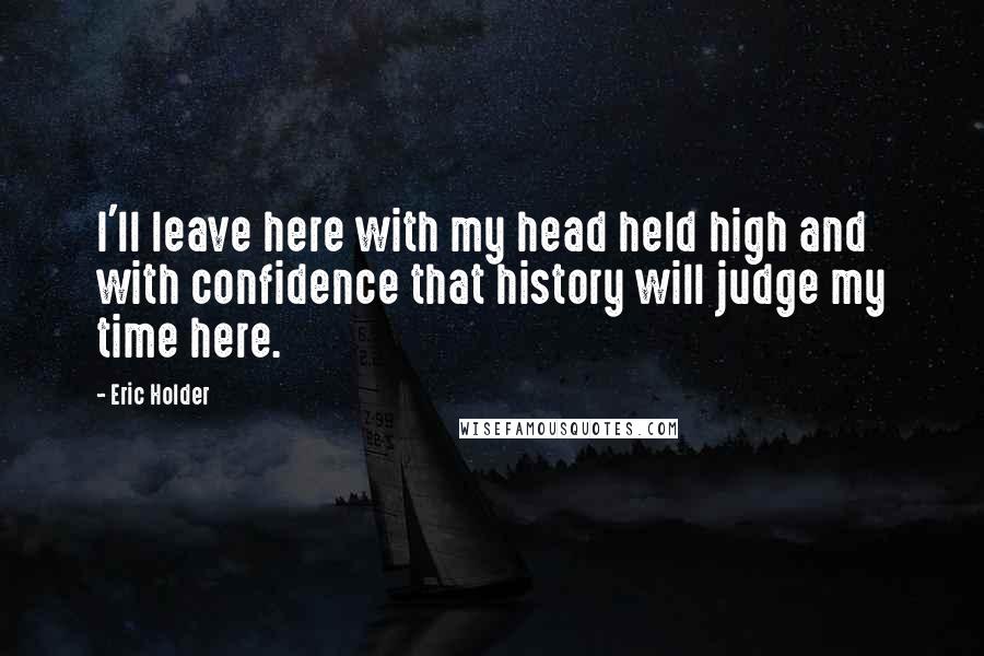 Eric Holder Quotes: I'll leave here with my head held high and with confidence that history will judge my time here.