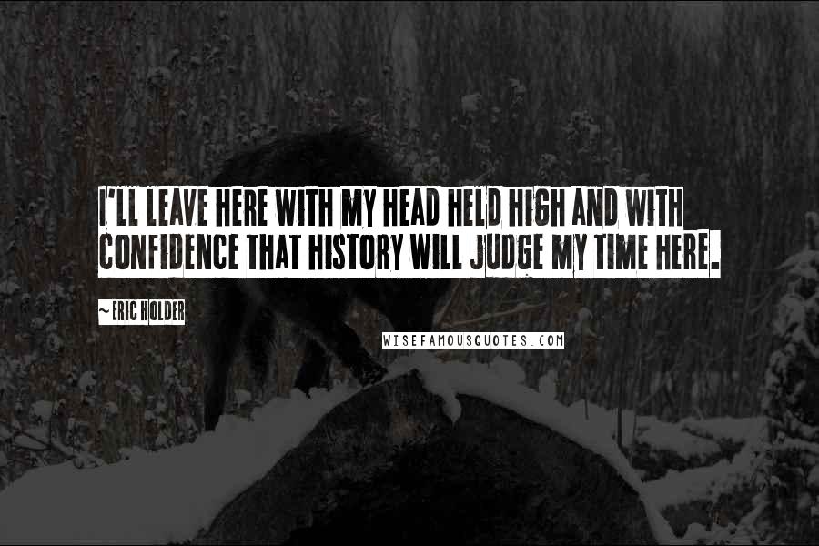 Eric Holder Quotes: I'll leave here with my head held high and with confidence that history will judge my time here.