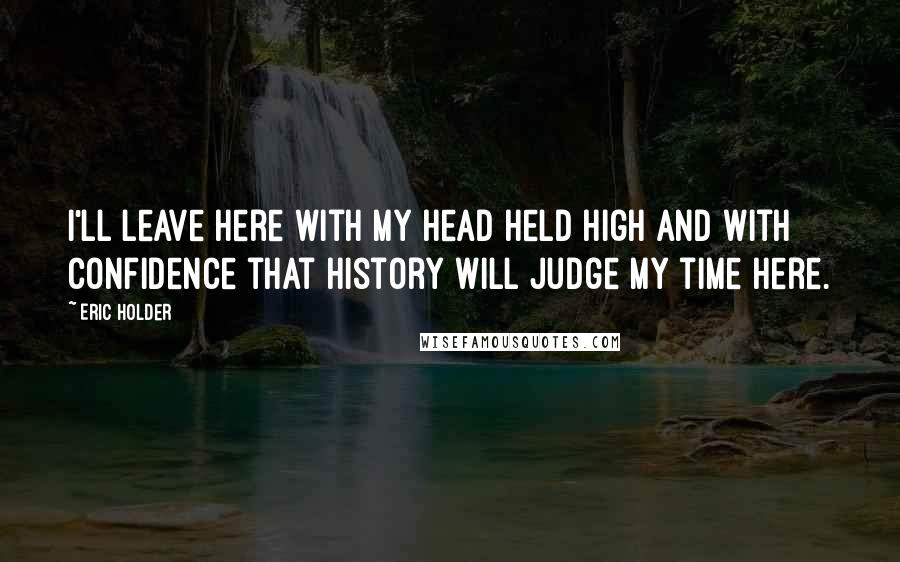 Eric Holder Quotes: I'll leave here with my head held high and with confidence that history will judge my time here.