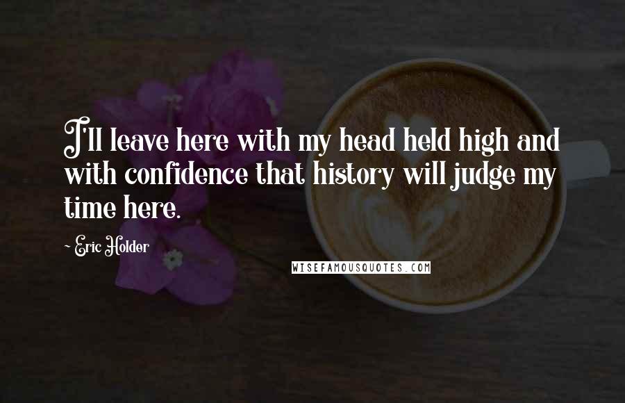 Eric Holder Quotes: I'll leave here with my head held high and with confidence that history will judge my time here.