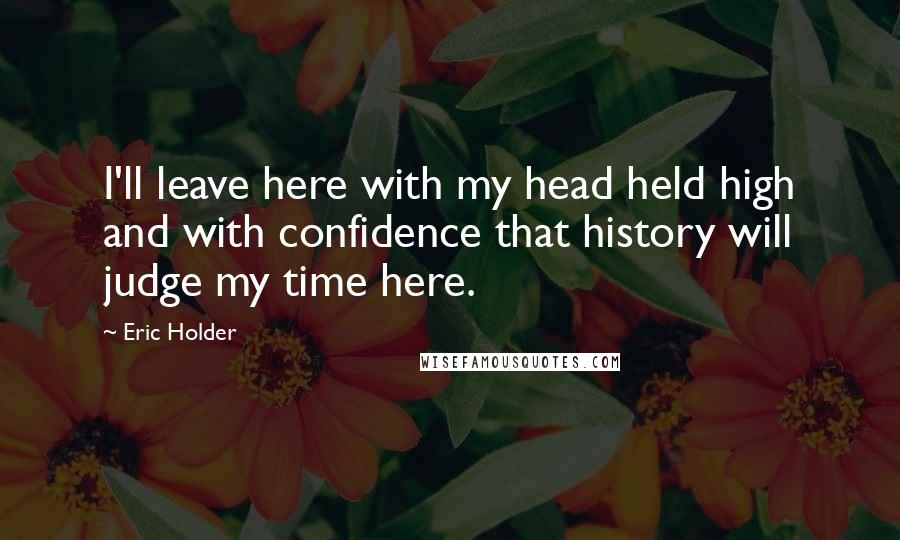 Eric Holder Quotes: I'll leave here with my head held high and with confidence that history will judge my time here.