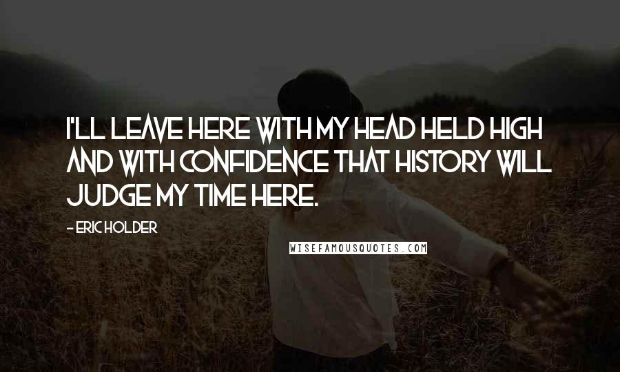 Eric Holder Quotes: I'll leave here with my head held high and with confidence that history will judge my time here.