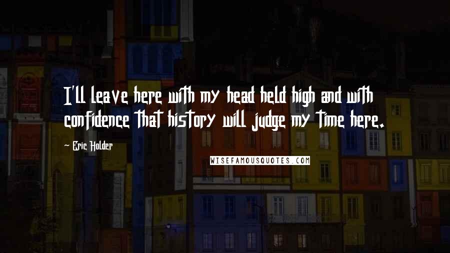 Eric Holder Quotes: I'll leave here with my head held high and with confidence that history will judge my time here.